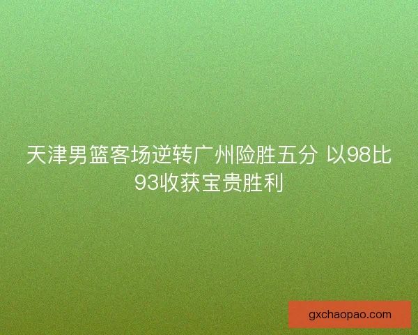 天津男篮客场逆转广州险胜五分 以98比93收获宝贵胜利