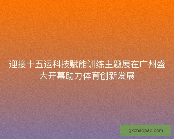 迎接十五运科技赋能训练主题展在广州盛大开幕助力体育创新发展